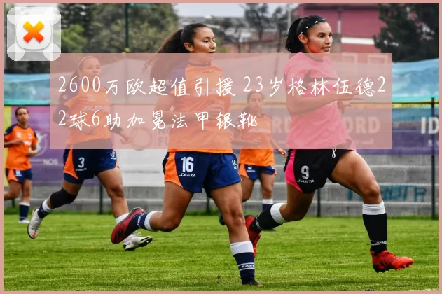 2600万欧超值引援 23岁格林伍德22球6助加冕法甲银靴
